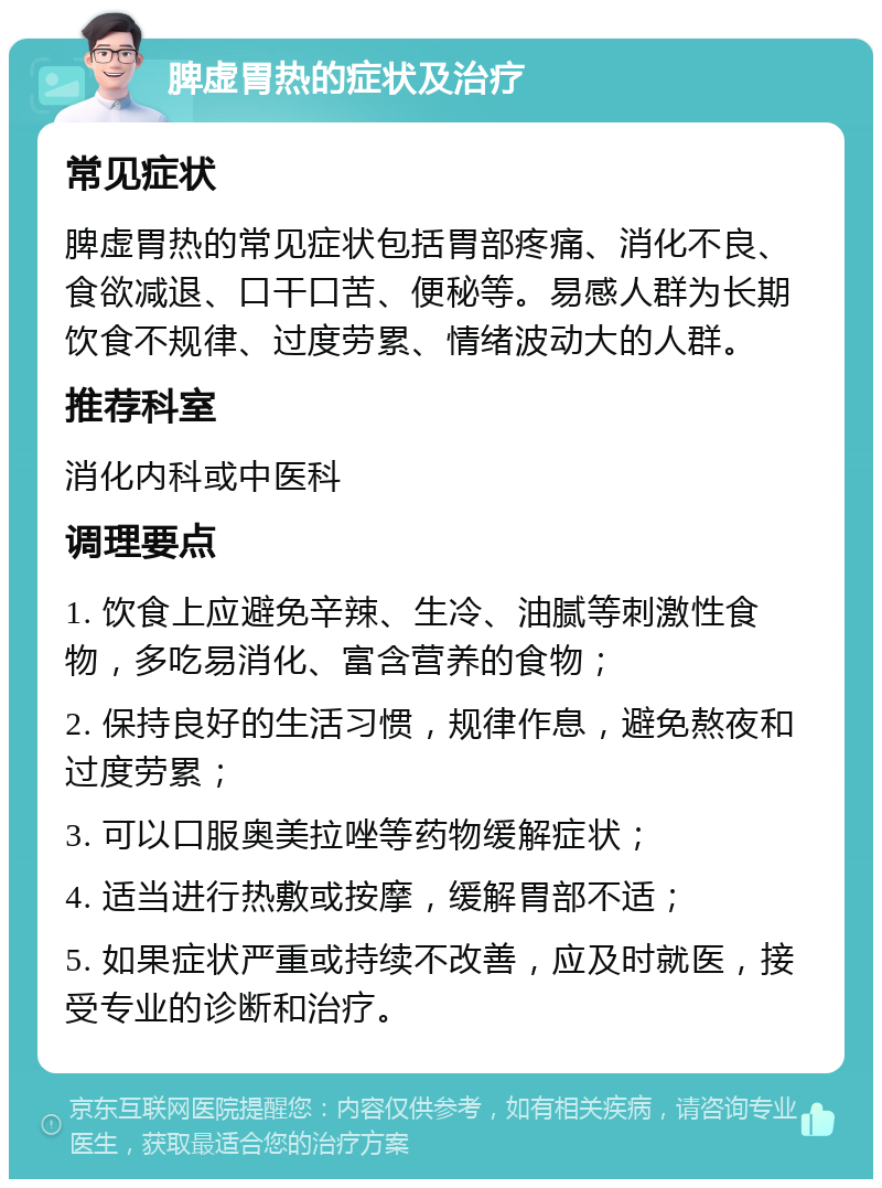 脾虚胃热的症状及治疗 常见症状 脾虚胃热的常见症状包括胃部疼痛、消化不良、食欲减退、口干口苦、便秘等。易感人群为长期饮食不规律、过度劳累、情绪波动大的人群。 推荐科室 消化内科或中医科 调理要点 1. 饮食上应避免辛辣、生冷、油腻等刺激性食物，多吃易消化、富含营养的食物； 2. 保持良好的生活习惯，规律作息，避免熬夜和过度劳累； 3. 可以口服奥美拉唑等药物缓解症状； 4. 适当进行热敷或按摩，缓解胃部不适； 5. 如果症状严重或持续不改善，应及时就医，接受专业的诊断和治疗。