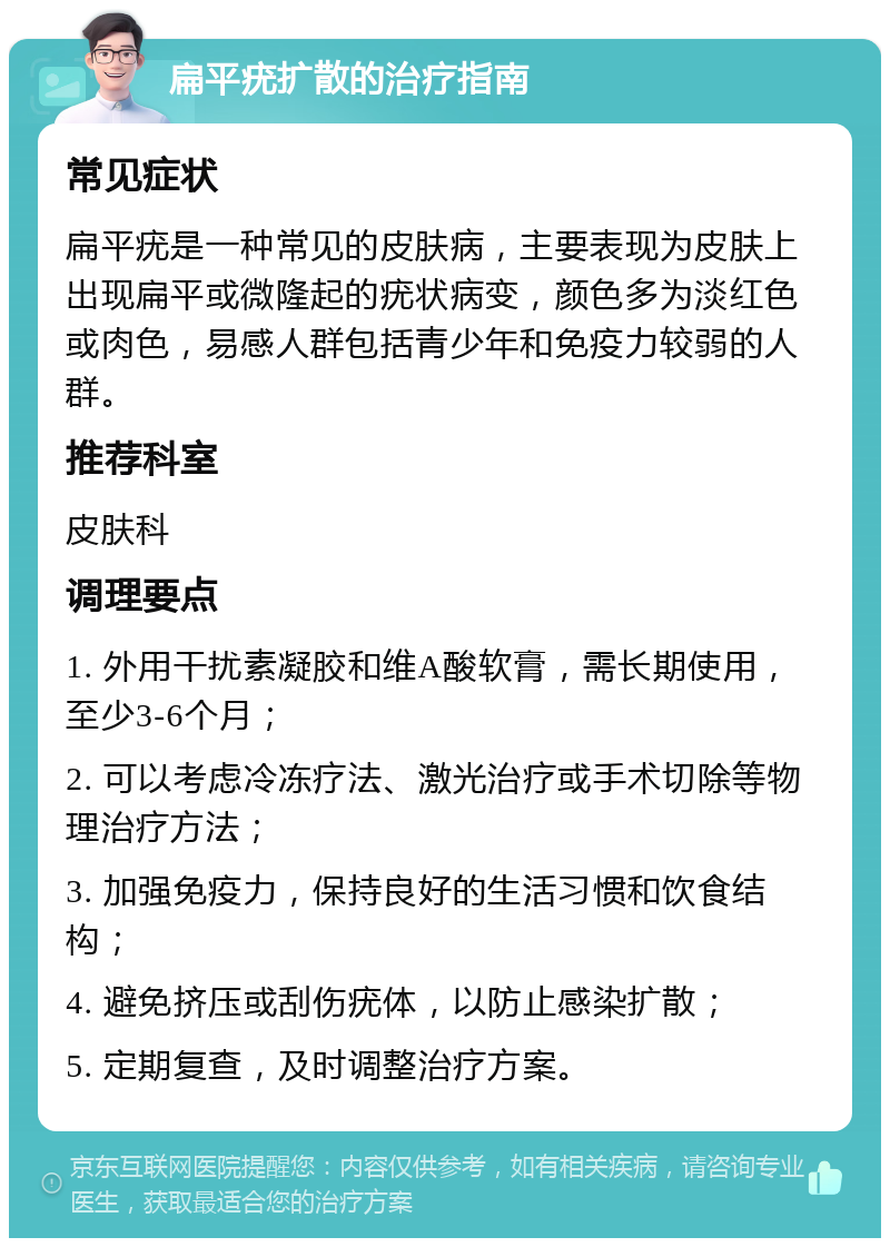 扁平疣扩散的治疗指南 常见症状 扁平疣是一种常见的皮肤病，主要表现为皮肤上出现扁平或微隆起的疣状病变，颜色多为淡红色或肉色，易感人群包括青少年和免疫力较弱的人群。 推荐科室 皮肤科 调理要点 1. 外用干扰素凝胶和维A酸软膏，需长期使用，至少3-6个月； 2. 可以考虑冷冻疗法、激光治疗或手术切除等物理治疗方法； 3. 加强免疫力，保持良好的生活习惯和饮食结构； 4. 避免挤压或刮伤疣体，以防止感染扩散； 5. 定期复查，及时调整治疗方案。