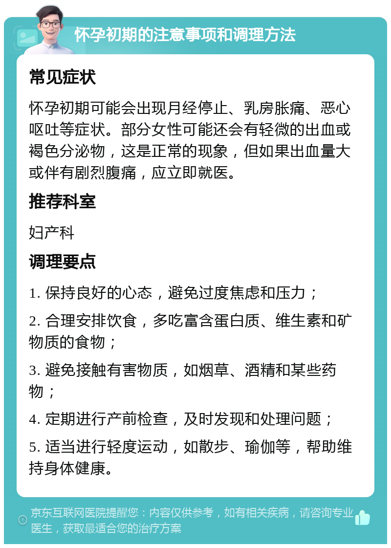 怀孕初期的注意事项和调理方法 常见症状 怀孕初期可能会出现月经停止、乳房胀痛、恶心呕吐等症状。部分女性可能还会有轻微的出血或褐色分泌物，这是正常的现象，但如果出血量大或伴有剧烈腹痛，应立即就医。 推荐科室 妇产科 调理要点 1. 保持良好的心态，避免过度焦虑和压力； 2. 合理安排饮食，多吃富含蛋白质、维生素和矿物质的食物； 3. 避免接触有害物质，如烟草、酒精和某些药物； 4. 定期进行产前检查，及时发现和处理问题； 5. 适当进行轻度运动，如散步、瑜伽等，帮助维持身体健康。