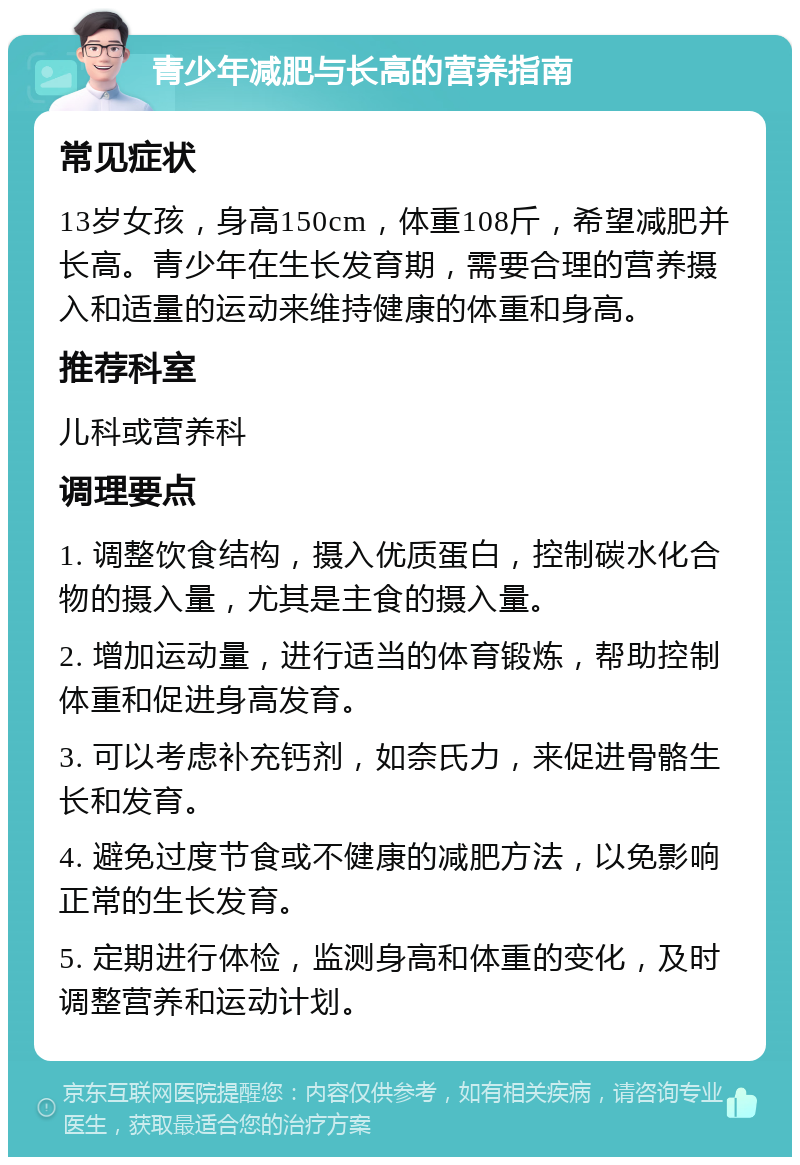 青少年减肥与长高的营养指南 常见症状 13岁女孩，身高150cm，体重108斤，希望减肥并长高。青少年在生长发育期，需要合理的营养摄入和适量的运动来维持健康的体重和身高。 推荐科室 儿科或营养科 调理要点 1. 调整饮食结构，摄入优质蛋白，控制碳水化合物的摄入量，尤其是主食的摄入量。 2. 增加运动量，进行适当的体育锻炼，帮助控制体重和促进身高发育。 3. 可以考虑补充钙剂，如奈氏力，来促进骨骼生长和发育。 4. 避免过度节食或不健康的减肥方法，以免影响正常的生长发育。 5. 定期进行体检，监测身高和体重的变化，及时调整营养和运动计划。