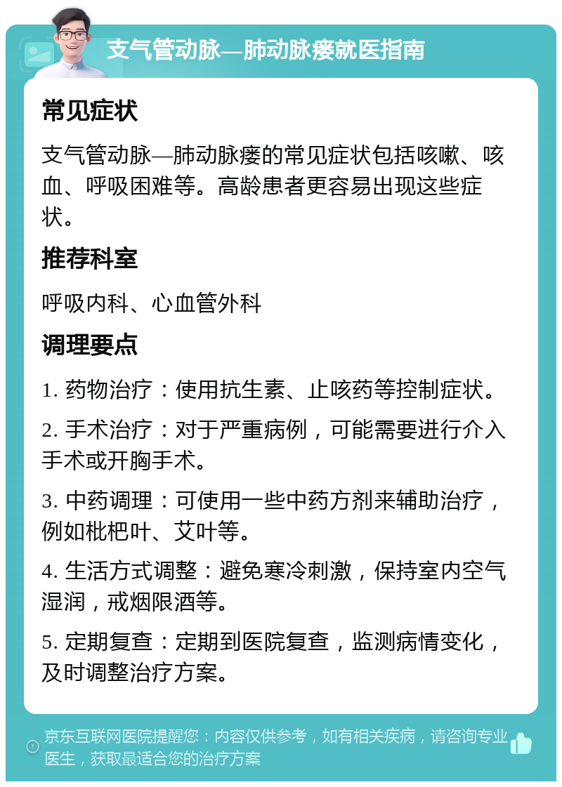 支气管动脉—肺动脉瘘就医指南 常见症状 支气管动脉—肺动脉瘘的常见症状包括咳嗽、咳血、呼吸困难等。高龄患者更容易出现这些症状。 推荐科室 呼吸内科、心血管外科 调理要点 1. 药物治疗：使用抗生素、止咳药等控制症状。 2. 手术治疗：对于严重病例，可能需要进行介入手术或开胸手术。 3. 中药调理：可使用一些中药方剂来辅助治疗，例如枇杷叶、艾叶等。 4. 生活方式调整：避免寒冷刺激，保持室内空气湿润，戒烟限酒等。 5. 定期复查：定期到医院复查，监测病情变化，及时调整治疗方案。