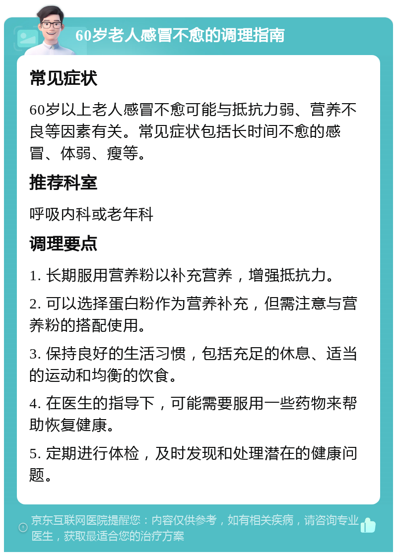 60岁老人感冒不愈的调理指南 常见症状 60岁以上老人感冒不愈可能与抵抗力弱、营养不良等因素有关。常见症状包括长时间不愈的感冒、体弱、瘦等。 推荐科室 呼吸内科或老年科 调理要点 1. 长期服用营养粉以补充营养，增强抵抗力。 2. 可以选择蛋白粉作为营养补充，但需注意与营养粉的搭配使用。 3. 保持良好的生活习惯，包括充足的休息、适当的运动和均衡的饮食。 4. 在医生的指导下，可能需要服用一些药物来帮助恢复健康。 5. 定期进行体检，及时发现和处理潜在的健康问题。