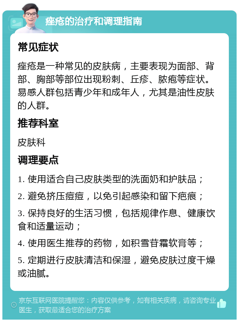 痤疮的治疗和调理指南 常见症状 痤疮是一种常见的皮肤病，主要表现为面部、背部、胸部等部位出现粉刺、丘疹、脓疱等症状。易感人群包括青少年和成年人，尤其是油性皮肤的人群。 推荐科室 皮肤科 调理要点 1. 使用适合自己皮肤类型的洗面奶和护肤品； 2. 避免挤压痘痘，以免引起感染和留下疤痕； 3. 保持良好的生活习惯，包括规律作息、健康饮食和适量运动； 4. 使用医生推荐的药物，如积雪苷霜软膏等； 5. 定期进行皮肤清洁和保湿，避免皮肤过度干燥或油腻。