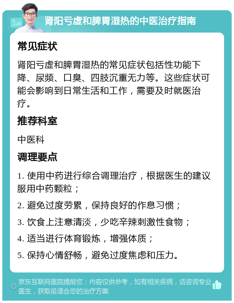 肾阳亏虚和脾胃湿热的中医治疗指南 常见症状 肾阳亏虚和脾胃湿热的常见症状包括性功能下降、尿频、口臭、四肢沉重无力等。这些症状可能会影响到日常生活和工作，需要及时就医治疗。 推荐科室 中医科 调理要点 1. 使用中药进行综合调理治疗，根据医生的建议服用中药颗粒； 2. 避免过度劳累，保持良好的作息习惯； 3. 饮食上注意清淡，少吃辛辣刺激性食物； 4. 适当进行体育锻炼，增强体质； 5. 保持心情舒畅，避免过度焦虑和压力。