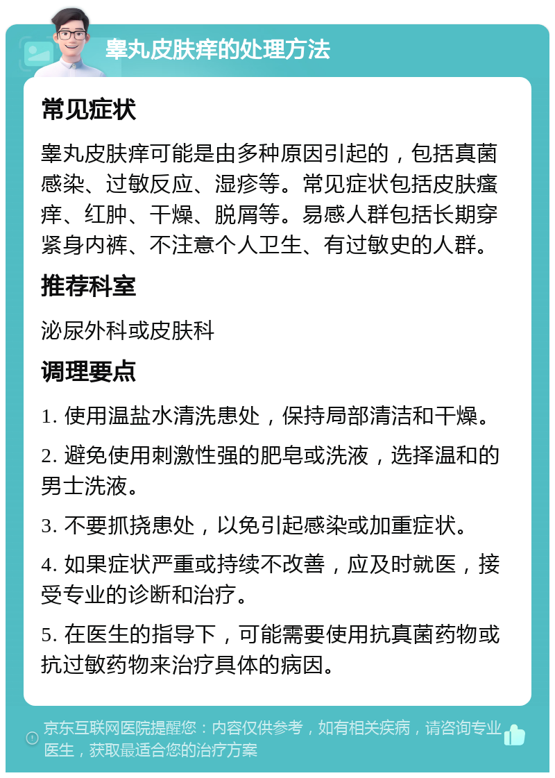 睾丸皮肤痒的处理方法 常见症状 睾丸皮肤痒可能是由多种原因引起的，包括真菌感染、过敏反应、湿疹等。常见症状包括皮肤瘙痒、红肿、干燥、脱屑等。易感人群包括长期穿紧身内裤、不注意个人卫生、有过敏史的人群。 推荐科室 泌尿外科或皮肤科 调理要点 1. 使用温盐水清洗患处，保持局部清洁和干燥。 2. 避免使用刺激性强的肥皂或洗液，选择温和的男士洗液。 3. 不要抓挠患处，以免引起感染或加重症状。 4. 如果症状严重或持续不改善，应及时就医，接受专业的诊断和治疗。 5. 在医生的指导下，可能需要使用抗真菌药物或抗过敏药物来治疗具体的病因。