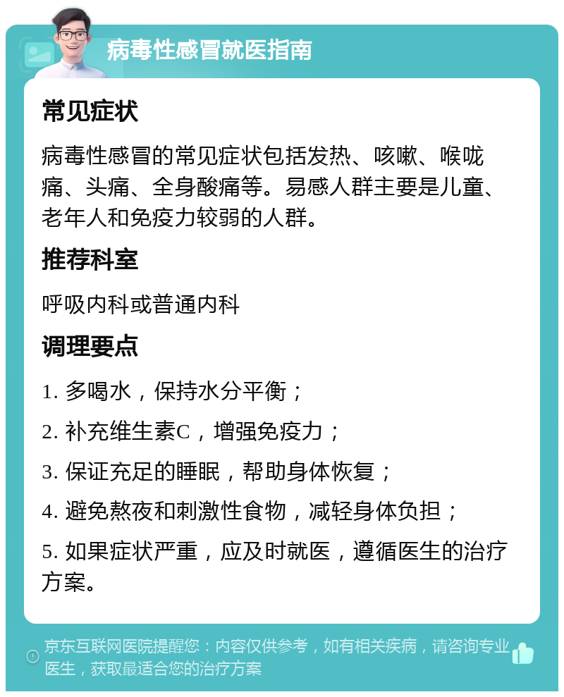 病毒性感冒就医指南 常见症状 病毒性感冒的常见症状包括发热、咳嗽、喉咙痛、头痛、全身酸痛等。易感人群主要是儿童、老年人和免疫力较弱的人群。 推荐科室 呼吸内科或普通内科 调理要点 1. 多喝水，保持水分平衡； 2. 补充维生素C，增强免疫力； 3. 保证充足的睡眠，帮助身体恢复； 4. 避免熬夜和刺激性食物，减轻身体负担； 5. 如果症状严重，应及时就医，遵循医生的治疗方案。