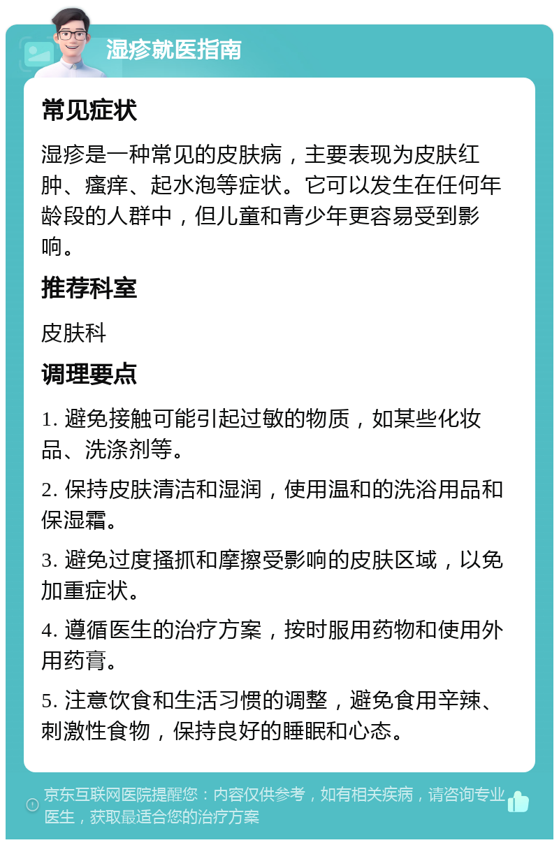 湿疹就医指南 常见症状 湿疹是一种常见的皮肤病，主要表现为皮肤红肿、瘙痒、起水泡等症状。它可以发生在任何年龄段的人群中，但儿童和青少年更容易受到影响。 推荐科室 皮肤科 调理要点 1. 避免接触可能引起过敏的物质，如某些化妆品、洗涤剂等。 2. 保持皮肤清洁和湿润，使用温和的洗浴用品和保湿霜。 3. 避免过度搔抓和摩擦受影响的皮肤区域，以免加重症状。 4. 遵循医生的治疗方案，按时服用药物和使用外用药膏。 5. 注意饮食和生活习惯的调整，避免食用辛辣、刺激性食物，保持良好的睡眠和心态。