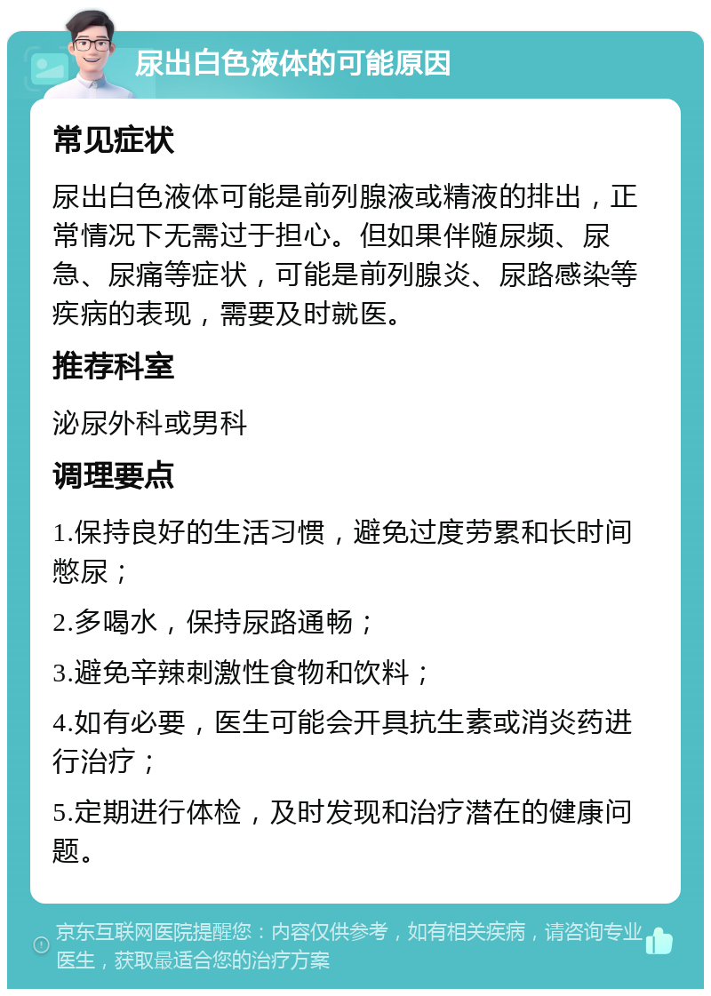 尿出白色液体的可能原因 常见症状 尿出白色液体可能是前列腺液或精液的排出，正常情况下无需过于担心。但如果伴随尿频、尿急、尿痛等症状，可能是前列腺炎、尿路感染等疾病的表现，需要及时就医。 推荐科室 泌尿外科或男科 调理要点 1.保持良好的生活习惯，避免过度劳累和长时间憋尿； 2.多喝水，保持尿路通畅； 3.避免辛辣刺激性食物和饮料； 4.如有必要，医生可能会开具抗生素或消炎药进行治疗； 5.定期进行体检，及时发现和治疗潜在的健康问题。