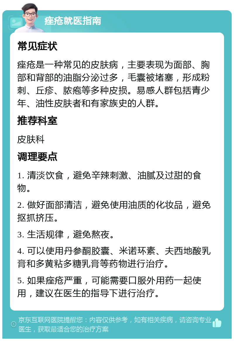 痤疮就医指南 常见症状 痤疮是一种常见的皮肤病，主要表现为面部、胸部和背部的油脂分泌过多，毛囊被堵塞，形成粉刺、丘疹、脓疱等多种皮损。易感人群包括青少年、油性皮肤者和有家族史的人群。 推荐科室 皮肤科 调理要点 1. 清淡饮食，避免辛辣刺激、油腻及过甜的食物。 2. 做好面部清洁，避免使用油质的化妆品，避免抠抓挤压。 3. 生活规律，避免熬夜。 4. 可以使用丹参酮胶囊、米诺环素、夫西地酸乳膏和多黄粘多糖乳膏等药物进行治疗。 5. 如果痤疮严重，可能需要口服外用药一起使用，建议在医生的指导下进行治疗。