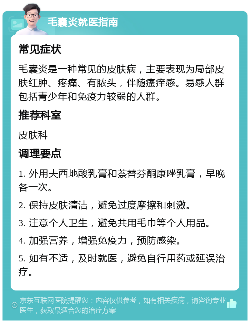 毛囊炎就医指南 常见症状 毛囊炎是一种常见的皮肤病，主要表现为局部皮肤红肿、疼痛、有脓头，伴随瘙痒感。易感人群包括青少年和免疫力较弱的人群。 推荐科室 皮肤科 调理要点 1. 外用夫西地酸乳膏和萘替芬酮康唑乳膏，早晚各一次。 2. 保持皮肤清洁，避免过度摩擦和刺激。 3. 注意个人卫生，避免共用毛巾等个人用品。 4. 加强营养，增强免疫力，预防感染。 5. 如有不适，及时就医，避免自行用药或延误治疗。