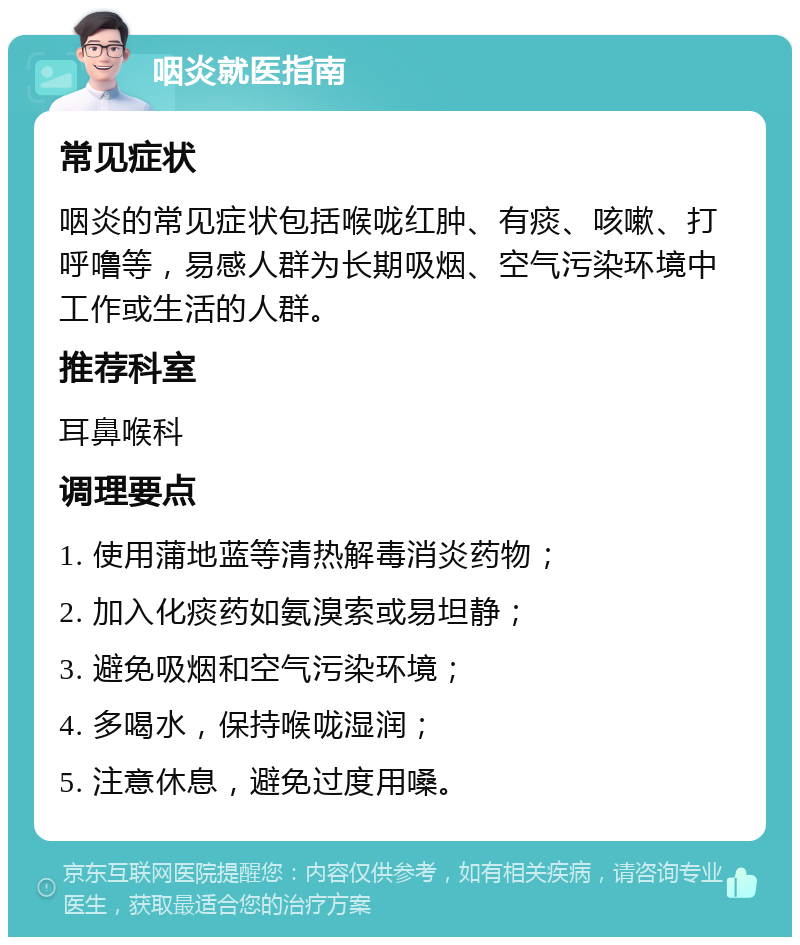 咽炎就医指南 常见症状 咽炎的常见症状包括喉咙红肿、有痰、咳嗽、打呼噜等，易感人群为长期吸烟、空气污染环境中工作或生活的人群。 推荐科室 耳鼻喉科 调理要点 1. 使用蒲地蓝等清热解毒消炎药物； 2. 加入化痰药如氨溴索或易坦静； 3. 避免吸烟和空气污染环境； 4. 多喝水，保持喉咙湿润； 5. 注意休息，避免过度用嗓。