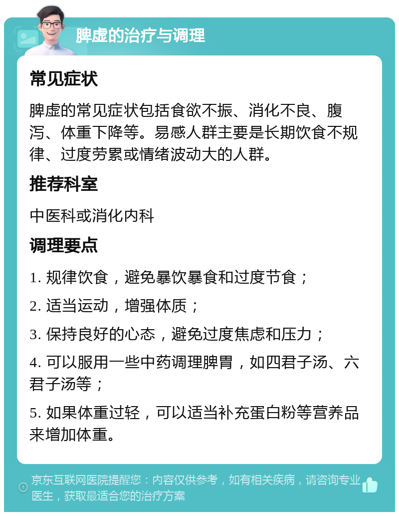 脾虚的治疗与调理 常见症状 脾虚的常见症状包括食欲不振、消化不良、腹泻、体重下降等。易感人群主要是长期饮食不规律、过度劳累或情绪波动大的人群。 推荐科室 中医科或消化内科 调理要点 1. 规律饮食，避免暴饮暴食和过度节食； 2. 适当运动，增强体质； 3. 保持良好的心态，避免过度焦虑和压力； 4. 可以服用一些中药调理脾胃，如四君子汤、六君子汤等； 5. 如果体重过轻，可以适当补充蛋白粉等营养品来增加体重。