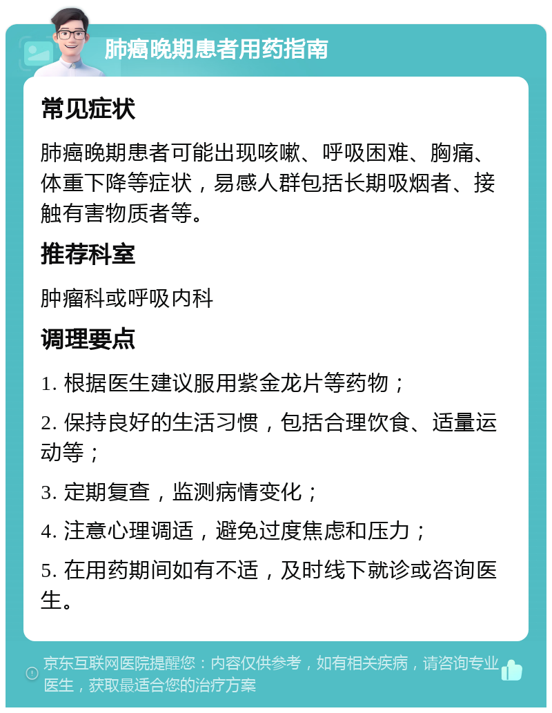 肺癌晚期患者用药指南 常见症状 肺癌晚期患者可能出现咳嗽、呼吸困难、胸痛、体重下降等症状，易感人群包括长期吸烟者、接触有害物质者等。 推荐科室 肿瘤科或呼吸内科 调理要点 1. 根据医生建议服用紫金龙片等药物； 2. 保持良好的生活习惯，包括合理饮食、适量运动等； 3. 定期复查，监测病情变化； 4. 注意心理调适，避免过度焦虑和压力； 5. 在用药期间如有不适，及时线下就诊或咨询医生。