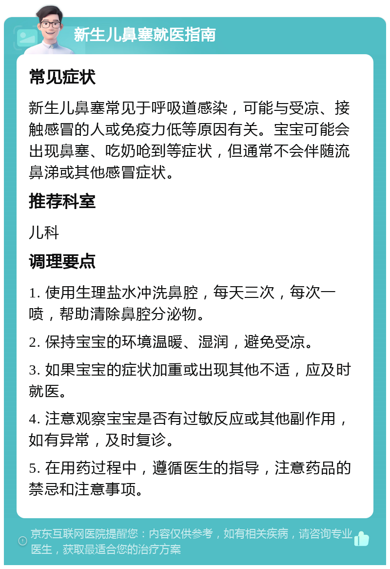 新生儿鼻塞就医指南 常见症状 新生儿鼻塞常见于呼吸道感染，可能与受凉、接触感冒的人或免疫力低等原因有关。宝宝可能会出现鼻塞、吃奶呛到等症状，但通常不会伴随流鼻涕或其他感冒症状。 推荐科室 儿科 调理要点 1. 使用生理盐水冲洗鼻腔，每天三次，每次一喷，帮助清除鼻腔分泌物。 2. 保持宝宝的环境温暖、湿润，避免受凉。 3. 如果宝宝的症状加重或出现其他不适，应及时就医。 4. 注意观察宝宝是否有过敏反应或其他副作用，如有异常，及时复诊。 5. 在用药过程中，遵循医生的指导，注意药品的禁忌和注意事项。