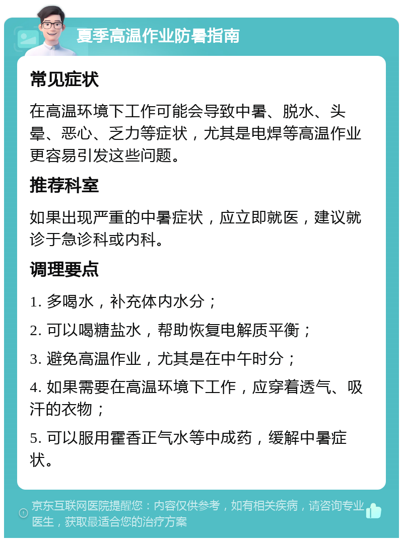 夏季高温作业防暑指南 常见症状 在高温环境下工作可能会导致中暑、脱水、头晕、恶心、乏力等症状，尤其是电焊等高温作业更容易引发这些问题。 推荐科室 如果出现严重的中暑症状，应立即就医，建议就诊于急诊科或内科。 调理要点 1. 多喝水，补充体内水分； 2. 可以喝糖盐水，帮助恢复电解质平衡； 3. 避免高温作业，尤其是在中午时分； 4. 如果需要在高温环境下工作，应穿着透气、吸汗的衣物； 5. 可以服用霍香正气水等中成药，缓解中暑症状。