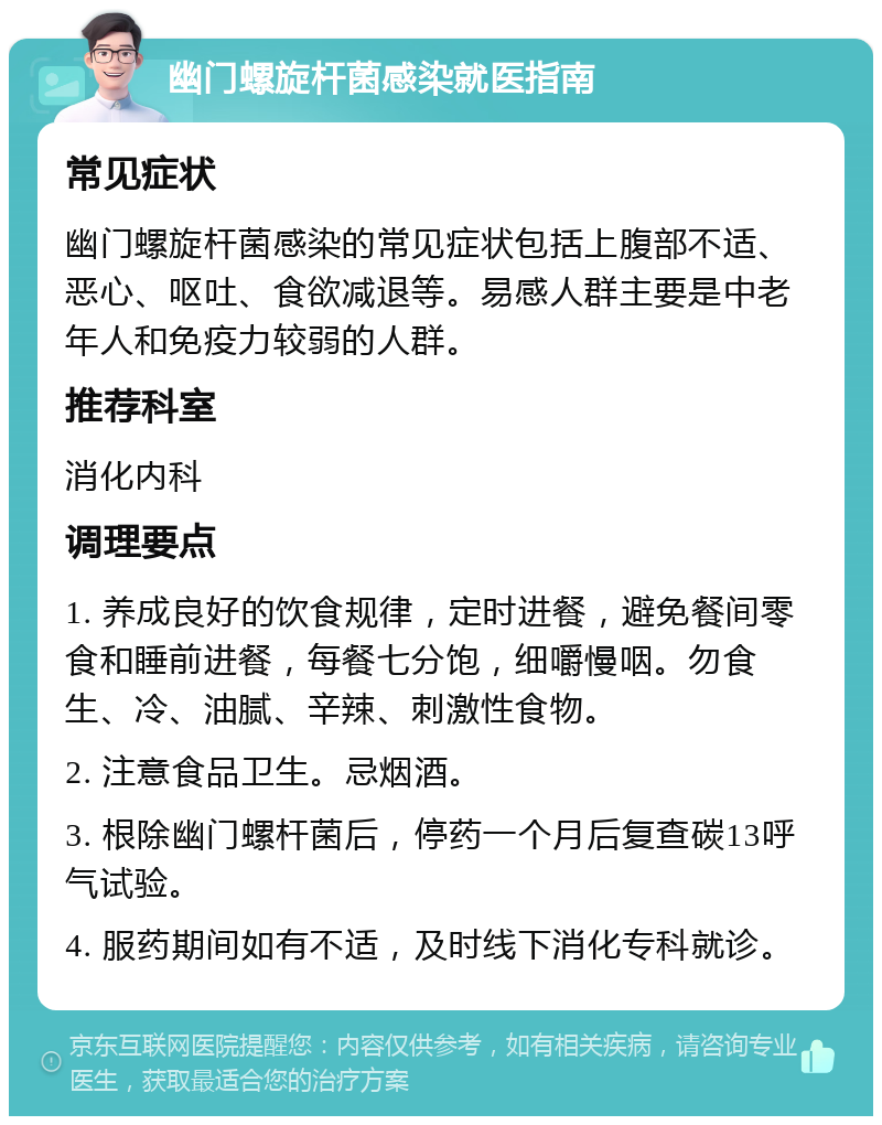 幽门螺旋杆菌感染就医指南 常见症状 幽门螺旋杆菌感染的常见症状包括上腹部不适、恶心、呕吐、食欲减退等。易感人群主要是中老年人和免疫力较弱的人群。 推荐科室 消化内科 调理要点 1. 养成良好的饮食规律，定时进餐，避免餐间零食和睡前进餐，每餐七分饱，细嚼慢咽。勿食生、冷、油腻、辛辣、刺激性食物。 2. 注意食品卫生。忌烟酒。 3. 根除幽门螺杆菌后，停药一个月后复查碳13呼气试验。 4. 服药期间如有不适，及时线下消化专科就诊。