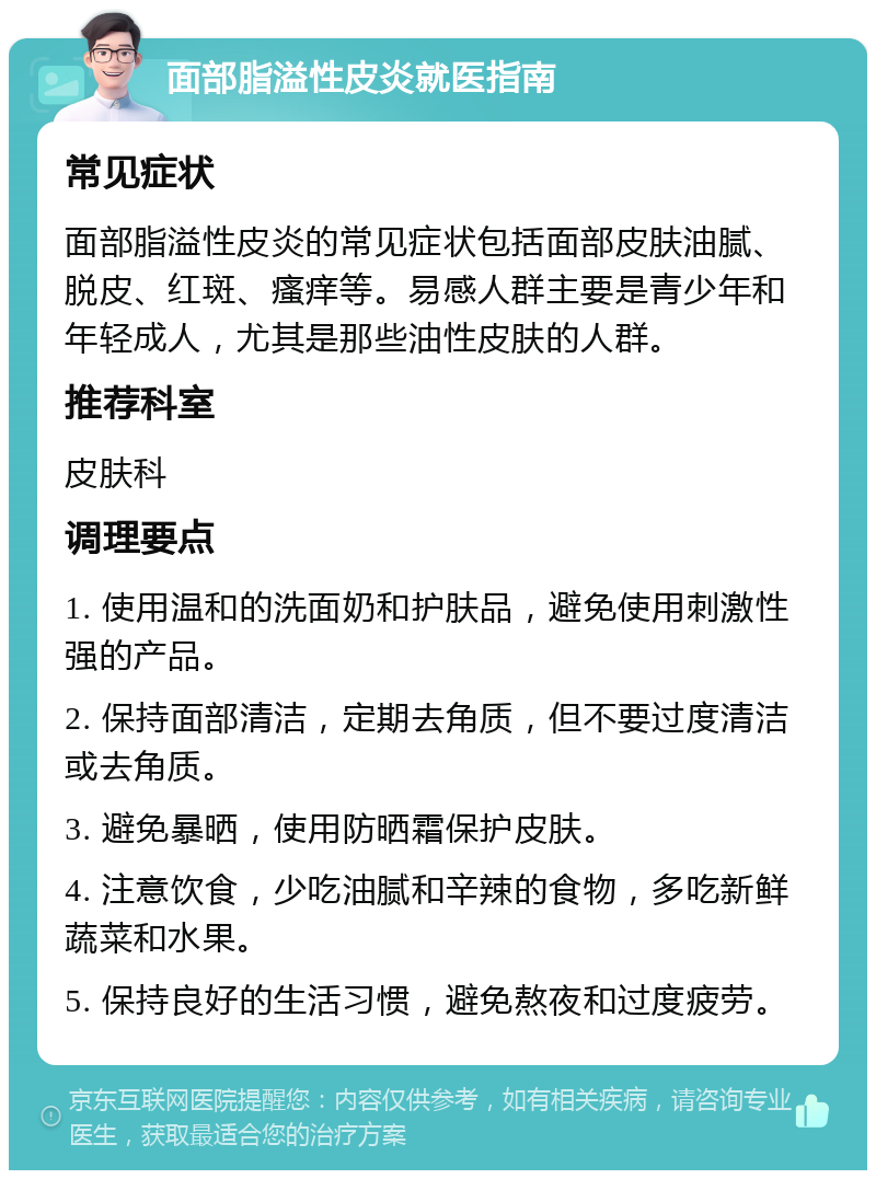 面部脂溢性皮炎就医指南 常见症状 面部脂溢性皮炎的常见症状包括面部皮肤油腻、脱皮、红斑、瘙痒等。易感人群主要是青少年和年轻成人，尤其是那些油性皮肤的人群。 推荐科室 皮肤科 调理要点 1. 使用温和的洗面奶和护肤品，避免使用刺激性强的产品。 2. 保持面部清洁，定期去角质，但不要过度清洁或去角质。 3. 避免暴晒，使用防晒霜保护皮肤。 4. 注意饮食，少吃油腻和辛辣的食物，多吃新鲜蔬菜和水果。 5. 保持良好的生活习惯，避免熬夜和过度疲劳。