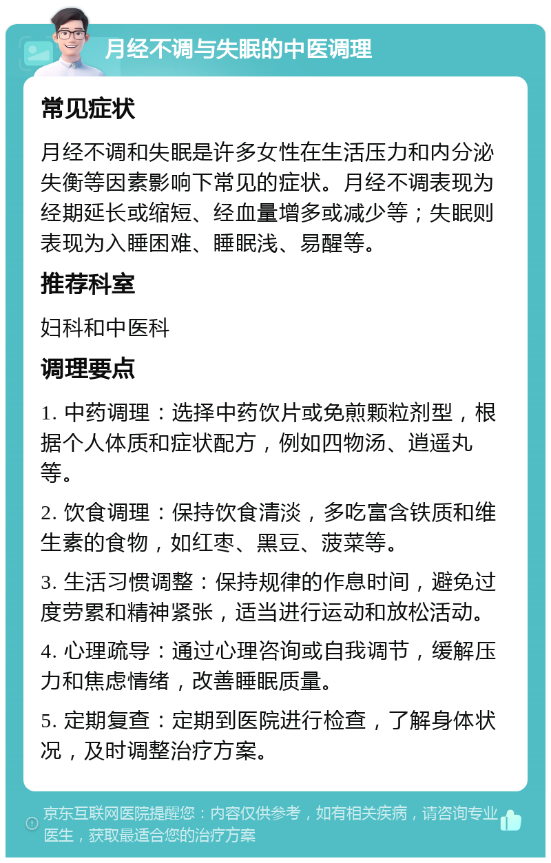 月经不调与失眠的中医调理 常见症状 月经不调和失眠是许多女性在生活压力和内分泌失衡等因素影响下常见的症状。月经不调表现为经期延长或缩短、经血量增多或减少等；失眠则表现为入睡困难、睡眠浅、易醒等。 推荐科室 妇科和中医科 调理要点 1. 中药调理：选择中药饮片或免煎颗粒剂型，根据个人体质和症状配方，例如四物汤、逍遥丸等。 2. 饮食调理：保持饮食清淡，多吃富含铁质和维生素的食物，如红枣、黑豆、菠菜等。 3. 生活习惯调整：保持规律的作息时间，避免过度劳累和精神紧张，适当进行运动和放松活动。 4. 心理疏导：通过心理咨询或自我调节，缓解压力和焦虑情绪，改善睡眠质量。 5. 定期复查：定期到医院进行检查，了解身体状况，及时调整治疗方案。