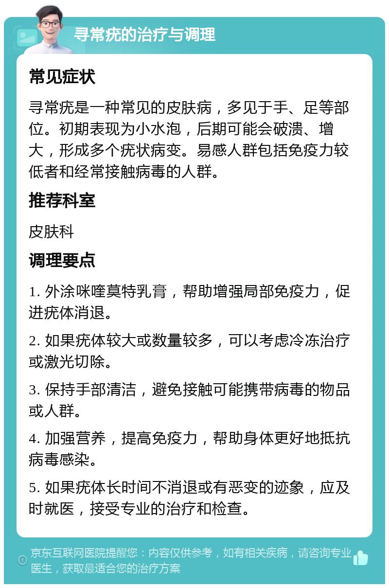 寻常疣的治疗与调理 常见症状 寻常疣是一种常见的皮肤病，多见于手、足等部位。初期表现为小水泡，后期可能会破溃、增大，形成多个疣状病变。易感人群包括免疫力较低者和经常接触病毒的人群。 推荐科室 皮肤科 调理要点 1. 外涂咪喹莫特乳膏，帮助增强局部免疫力，促进疣体消退。 2. 如果疣体较大或数量较多，可以考虑冷冻治疗或激光切除。 3. 保持手部清洁，避免接触可能携带病毒的物品或人群。 4. 加强营养，提高免疫力，帮助身体更好地抵抗病毒感染。 5. 如果疣体长时间不消退或有恶变的迹象，应及时就医，接受专业的治疗和检查。