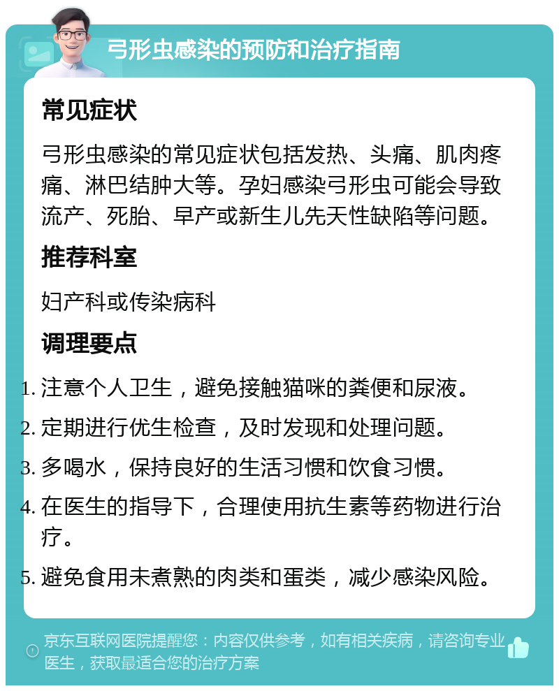 弓形虫感染的预防和治疗指南 常见症状 弓形虫感染的常见症状包括发热、头痛、肌肉疼痛、淋巴结肿大等。孕妇感染弓形虫可能会导致流产、死胎、早产或新生儿先天性缺陷等问题。 推荐科室 妇产科或传染病科 调理要点 注意个人卫生，避免接触猫咪的粪便和尿液。 定期进行优生检查，及时发现和处理问题。 多喝水，保持良好的生活习惯和饮食习惯。 在医生的指导下，合理使用抗生素等药物进行治疗。 避免食用未煮熟的肉类和蛋类，减少感染风险。