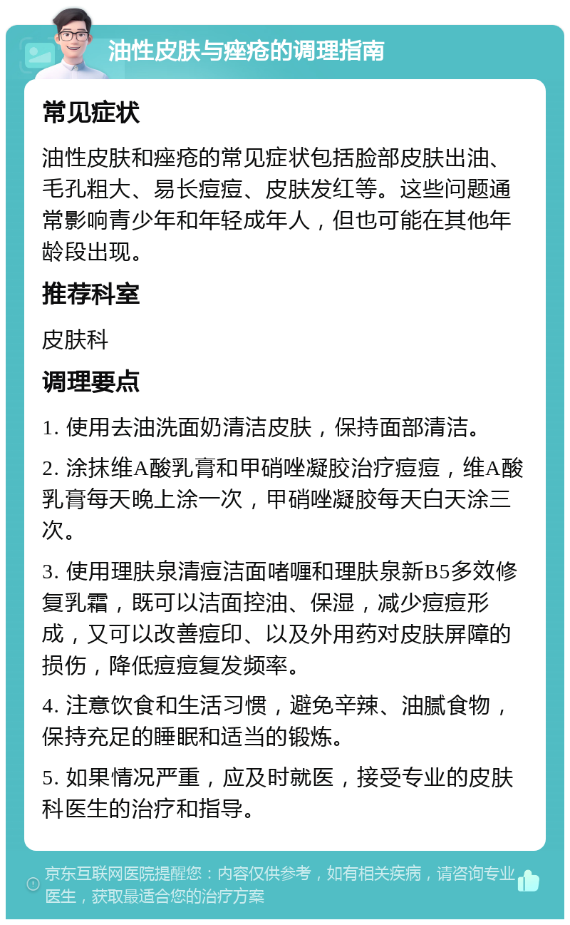 油性皮肤与痤疮的调理指南 常见症状 油性皮肤和痤疮的常见症状包括脸部皮肤出油、毛孔粗大、易长痘痘、皮肤发红等。这些问题通常影响青少年和年轻成年人，但也可能在其他年龄段出现。 推荐科室 皮肤科 调理要点 1. 使用去油洗面奶清洁皮肤，保持面部清洁。 2. 涂抹维A酸乳膏和甲硝唑凝胶治疗痘痘，维A酸乳膏每天晚上涂一次，甲硝唑凝胶每天白天涂三次。 3. 使用理肤泉清痘洁面啫喱和理肤泉新B5多效修复乳霜，既可以洁面控油、保湿，减少痘痘形成，又可以改善痘印、以及外用药对皮肤屏障的损伤，降低痘痘复发频率。 4. 注意饮食和生活习惯，避免辛辣、油腻食物，保持充足的睡眠和适当的锻炼。 5. 如果情况严重，应及时就医，接受专业的皮肤科医生的治疗和指导。