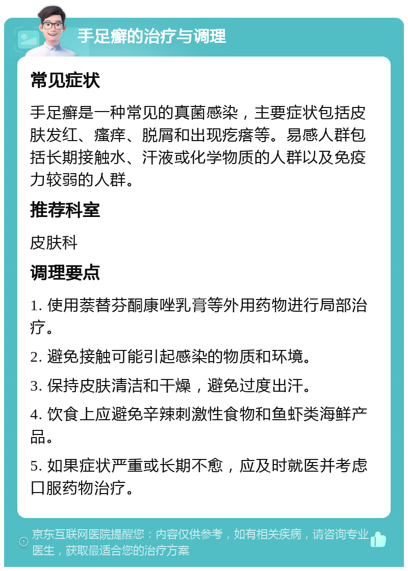 手足癣的治疗与调理 常见症状 手足癣是一种常见的真菌感染，主要症状包括皮肤发红、瘙痒、脱屑和出现疙瘩等。易感人群包括长期接触水、汗液或化学物质的人群以及免疫力较弱的人群。 推荐科室 皮肤科 调理要点 1. 使用萘替芬酮康唑乳膏等外用药物进行局部治疗。 2. 避免接触可能引起感染的物质和环境。 3. 保持皮肤清洁和干燥，避免过度出汗。 4. 饮食上应避免辛辣刺激性食物和鱼虾类海鲜产品。 5. 如果症状严重或长期不愈，应及时就医并考虑口服药物治疗。