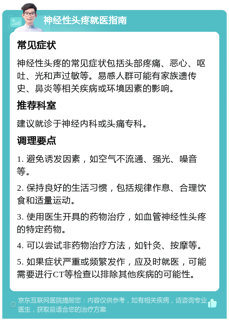 神经性头疼就医指南 常见症状 神经性头疼的常见症状包括头部疼痛、恶心、呕吐、光和声过敏等。易感人群可能有家族遗传史、鼻炎等相关疾病或环境因素的影响。 推荐科室 建议就诊于神经内科或头痛专科。 调理要点 1. 避免诱发因素，如空气不流通、强光、噪音等。 2. 保持良好的生活习惯，包括规律作息、合理饮食和适量运动。 3. 使用医生开具的药物治疗，如血管神经性头疼的特定药物。 4. 可以尝试非药物治疗方法，如针灸、按摩等。 5. 如果症状严重或频繁发作，应及时就医，可能需要进行CT等检查以排除其他疾病的可能性。