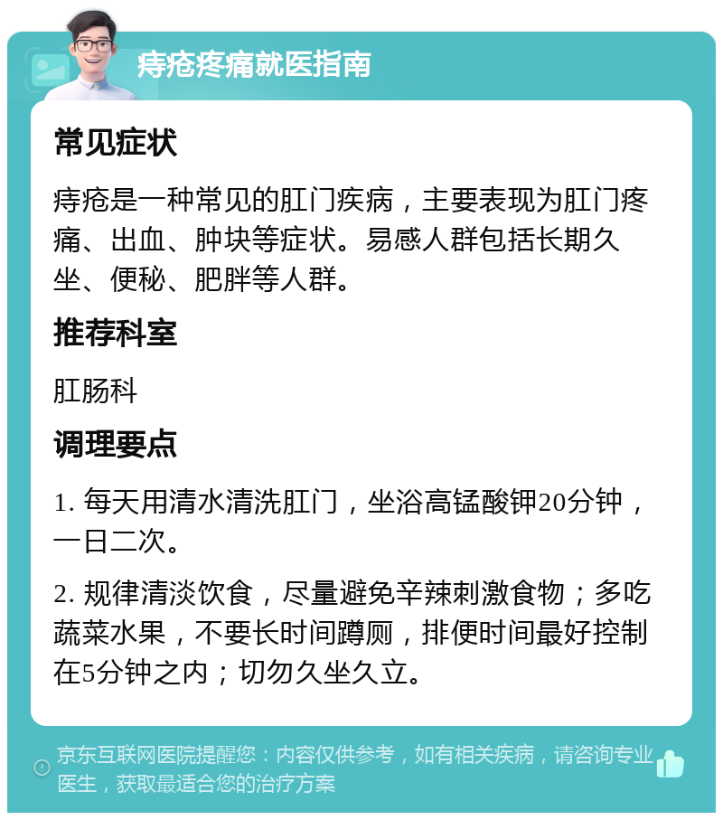 痔疮疼痛就医指南 常见症状 痔疮是一种常见的肛门疾病，主要表现为肛门疼痛、出血、肿块等症状。易感人群包括长期久坐、便秘、肥胖等人群。 推荐科室 肛肠科 调理要点 1. 每天用清水清洗肛门，坐浴高锰酸钾20分钟，一日二次。 2. 规律清淡饮食，尽量避免辛辣刺激食物；多吃蔬菜水果，不要长时间蹲厕，排便时间最好控制在5分钟之内；切勿久坐久立。