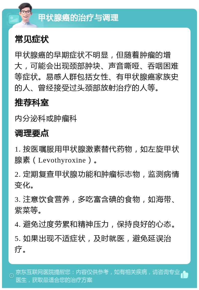 甲状腺癌的治疗与调理 常见症状 甲状腺癌的早期症状不明显，但随着肿瘤的增大，可能会出现颈部肿块、声音嘶哑、吞咽困难等症状。易感人群包括女性、有甲状腺癌家族史的人、曾经接受过头颈部放射治疗的人等。 推荐科室 内分泌科或肿瘤科 调理要点 1. 按医嘱服用甲状腺激素替代药物，如左旋甲状腺素（Levothyroxine）。 2. 定期复查甲状腺功能和肿瘤标志物，监测病情变化。 3. 注意饮食营养，多吃富含碘的食物，如海带、紫菜等。 4. 避免过度劳累和精神压力，保持良好的心态。 5. 如果出现不适症状，及时就医，避免延误治疗。