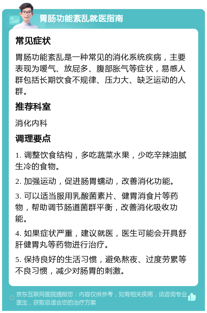 胃肠功能紊乱就医指南 常见症状 胃肠功能紊乱是一种常见的消化系统疾病，主要表现为嗳气、放屁多、腹部胀气等症状，易感人群包括长期饮食不规律、压力大、缺乏运动的人群。 推荐科室 消化内科 调理要点 1. 调整饮食结构，多吃蔬菜水果，少吃辛辣油腻生冷的食物。 2. 加强运动，促进肠胃蠕动，改善消化功能。 3. 可以适当服用乳酸菌素片、健胃消食片等药物，帮助调节肠道菌群平衡，改善消化吸收功能。 4. 如果症状严重，建议就医，医生可能会开具舒肝健胃丸等药物进行治疗。 5. 保持良好的生活习惯，避免熬夜、过度劳累等不良习惯，减少对肠胃的刺激。