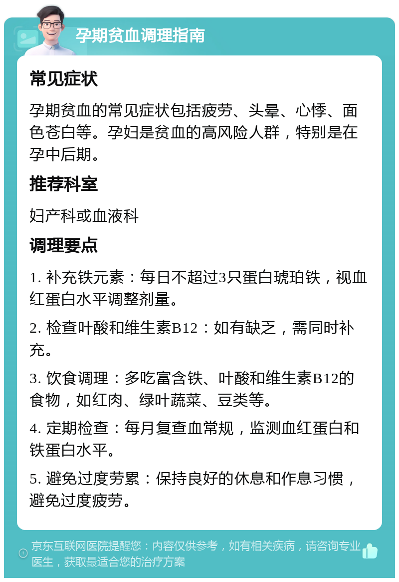 孕期贫血调理指南 常见症状 孕期贫血的常见症状包括疲劳、头晕、心悸、面色苍白等。孕妇是贫血的高风险人群，特别是在孕中后期。 推荐科室 妇产科或血液科 调理要点 1. 补充铁元素：每日不超过3只蛋白琥珀铁，视血红蛋白水平调整剂量。 2. 检查叶酸和维生素B12：如有缺乏，需同时补充。 3. 饮食调理：多吃富含铁、叶酸和维生素B12的食物，如红肉、绿叶蔬菜、豆类等。 4. 定期检查：每月复查血常规，监测血红蛋白和铁蛋白水平。 5. 避免过度劳累：保持良好的休息和作息习惯，避免过度疲劳。