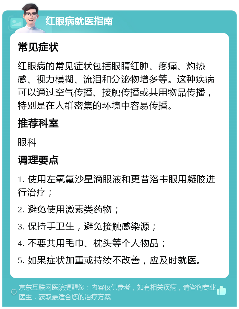 红眼病就医指南 常见症状 红眼病的常见症状包括眼睛红肿、疼痛、灼热感、视力模糊、流泪和分泌物增多等。这种疾病可以通过空气传播、接触传播或共用物品传播，特别是在人群密集的环境中容易传播。 推荐科室 眼科 调理要点 1. 使用左氧氟沙星滴眼液和更昔洛韦眼用凝胶进行治疗； 2. 避免使用激素类药物； 3. 保持手卫生，避免接触感染源； 4. 不要共用毛巾、枕头等个人物品； 5. 如果症状加重或持续不改善，应及时就医。