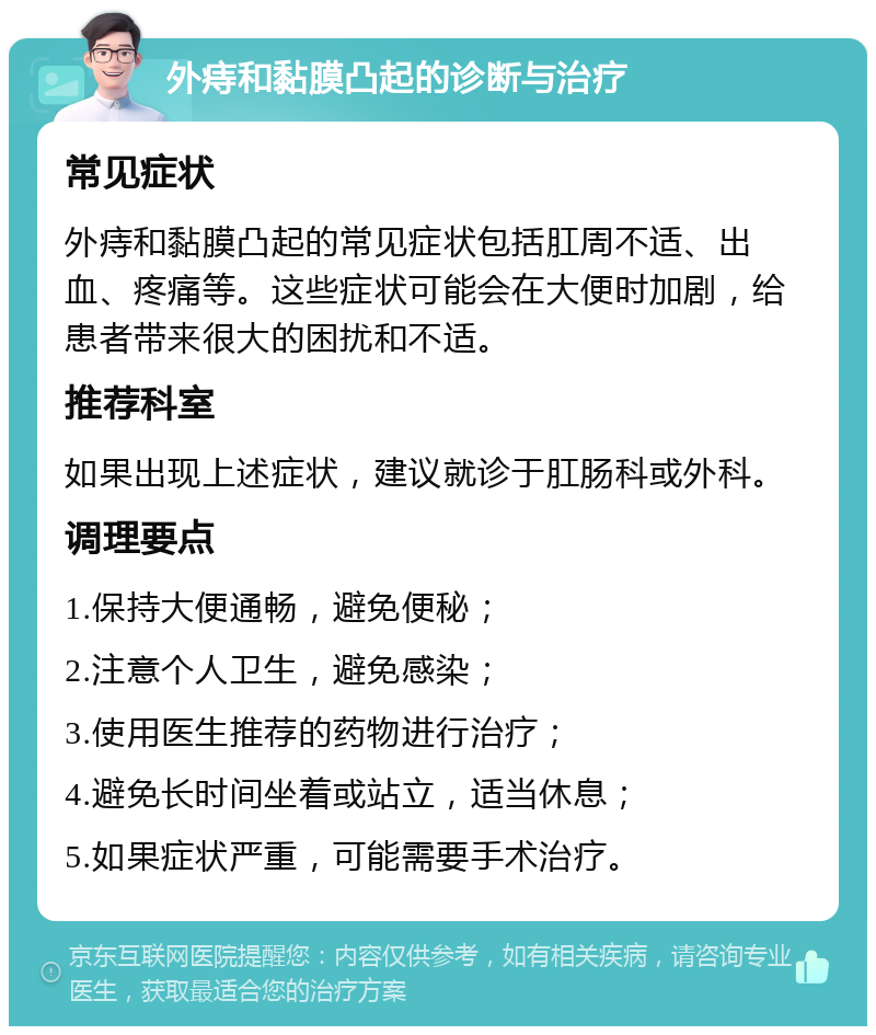 外痔和黏膜凸起的诊断与治疗 常见症状 外痔和黏膜凸起的常见症状包括肛周不适、出血、疼痛等。这些症状可能会在大便时加剧，给患者带来很大的困扰和不适。 推荐科室 如果出现上述症状，建议就诊于肛肠科或外科。 调理要点 1.保持大便通畅，避免便秘； 2.注意个人卫生，避免感染； 3.使用医生推荐的药物进行治疗； 4.避免长时间坐着或站立，适当休息； 5.如果症状严重，可能需要手术治疗。