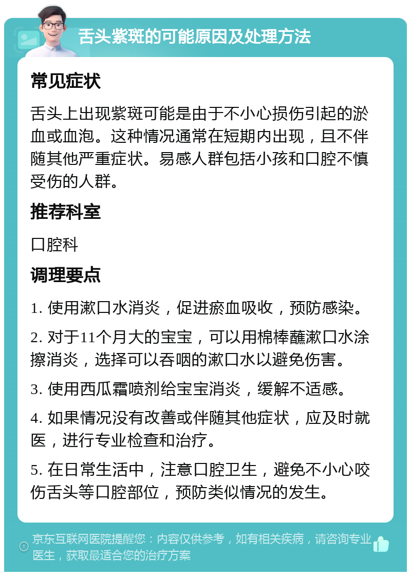 舌头紫斑的可能原因及处理方法 常见症状 舌头上出现紫斑可能是由于不小心损伤引起的淤血或血泡。这种情况通常在短期内出现，且不伴随其他严重症状。易感人群包括小孩和口腔不慎受伤的人群。 推荐科室 口腔科 调理要点 1. 使用漱口水消炎，促进瘀血吸收，预防感染。 2. 对于11个月大的宝宝，可以用棉棒蘸漱口水涂擦消炎，选择可以吞咽的漱口水以避免伤害。 3. 使用西瓜霜喷剂给宝宝消炎，缓解不适感。 4. 如果情况没有改善或伴随其他症状，应及时就医，进行专业检查和治疗。 5. 在日常生活中，注意口腔卫生，避免不小心咬伤舌头等口腔部位，预防类似情况的发生。