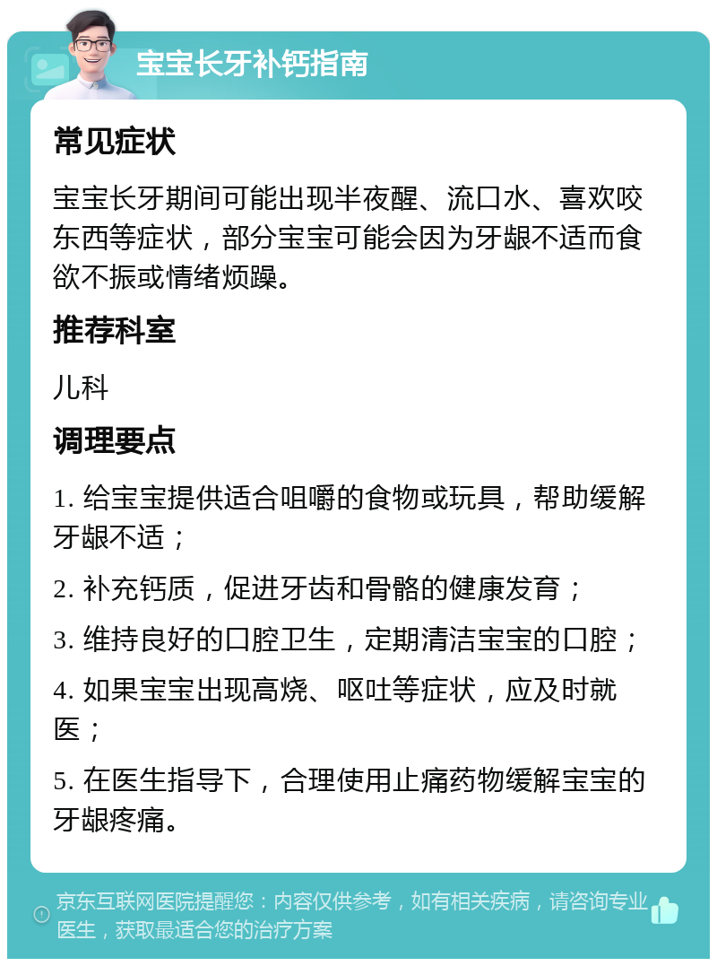 宝宝长牙补钙指南 常见症状 宝宝长牙期间可能出现半夜醒、流口水、喜欢咬东西等症状，部分宝宝可能会因为牙龈不适而食欲不振或情绪烦躁。 推荐科室 儿科 调理要点 1. 给宝宝提供适合咀嚼的食物或玩具，帮助缓解牙龈不适； 2. 补充钙质，促进牙齿和骨骼的健康发育； 3. 维持良好的口腔卫生，定期清洁宝宝的口腔； 4. 如果宝宝出现高烧、呕吐等症状，应及时就医； 5. 在医生指导下，合理使用止痛药物缓解宝宝的牙龈疼痛。