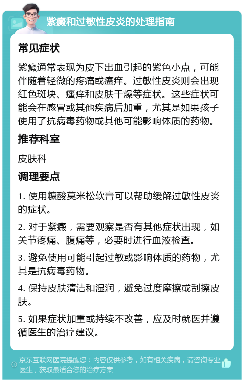 紫癜和过敏性皮炎的处理指南 常见症状 紫癜通常表现为皮下出血引起的紫色小点，可能伴随着轻微的疼痛或瘙痒。过敏性皮炎则会出现红色斑块、瘙痒和皮肤干燥等症状。这些症状可能会在感冒或其他疾病后加重，尤其是如果孩子使用了抗病毒药物或其他可能影响体质的药物。 推荐科室 皮肤科 调理要点 1. 使用糠酸莫米松软膏可以帮助缓解过敏性皮炎的症状。 2. 对于紫癜，需要观察是否有其他症状出现，如关节疼痛、腹痛等，必要时进行血液检查。 3. 避免使用可能引起过敏或影响体质的药物，尤其是抗病毒药物。 4. 保持皮肤清洁和湿润，避免过度摩擦或刮擦皮肤。 5. 如果症状加重或持续不改善，应及时就医并遵循医生的治疗建议。