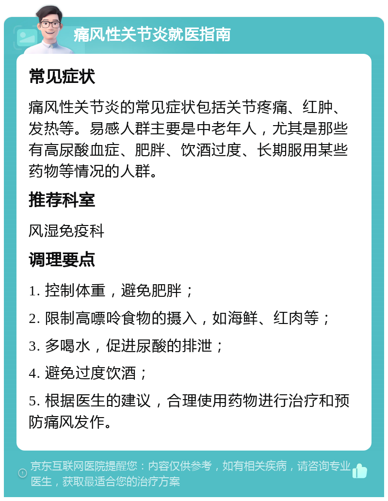 痛风性关节炎就医指南 常见症状 痛风性关节炎的常见症状包括关节疼痛、红肿、发热等。易感人群主要是中老年人，尤其是那些有高尿酸血症、肥胖、饮酒过度、长期服用某些药物等情况的人群。 推荐科室 风湿免疫科 调理要点 1. 控制体重，避免肥胖； 2. 限制高嘌呤食物的摄入，如海鲜、红肉等； 3. 多喝水，促进尿酸的排泄； 4. 避免过度饮酒； 5. 根据医生的建议，合理使用药物进行治疗和预防痛风发作。