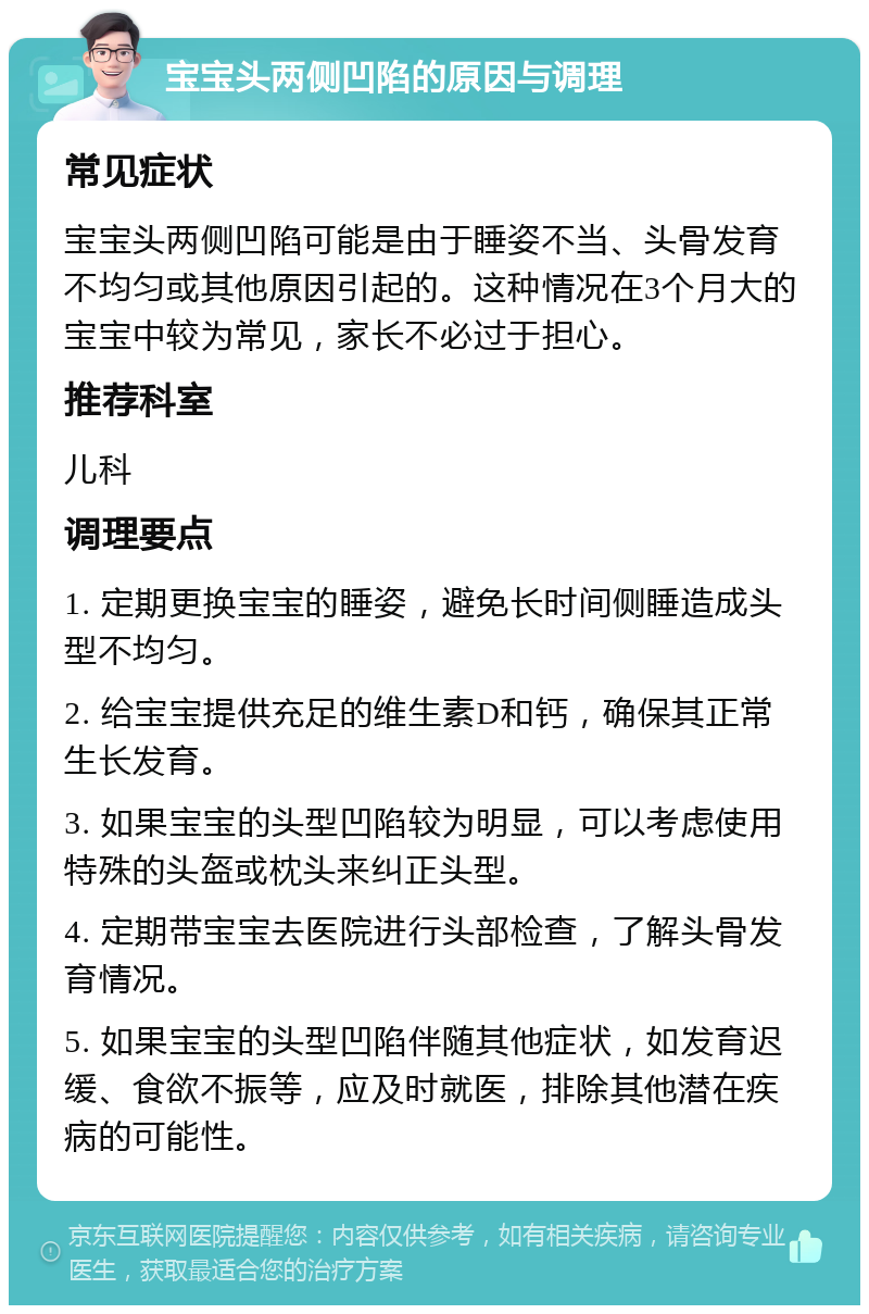 宝宝头两侧凹陷的原因与调理 常见症状 宝宝头两侧凹陷可能是由于睡姿不当、头骨发育不均匀或其他原因引起的。这种情况在3个月大的宝宝中较为常见，家长不必过于担心。 推荐科室 儿科 调理要点 1. 定期更换宝宝的睡姿，避免长时间侧睡造成头型不均匀。 2. 给宝宝提供充足的维生素D和钙，确保其正常生长发育。 3. 如果宝宝的头型凹陷较为明显，可以考虑使用特殊的头盔或枕头来纠正头型。 4. 定期带宝宝去医院进行头部检查，了解头骨发育情况。 5. 如果宝宝的头型凹陷伴随其他症状，如发育迟缓、食欲不振等，应及时就医，排除其他潜在疾病的可能性。