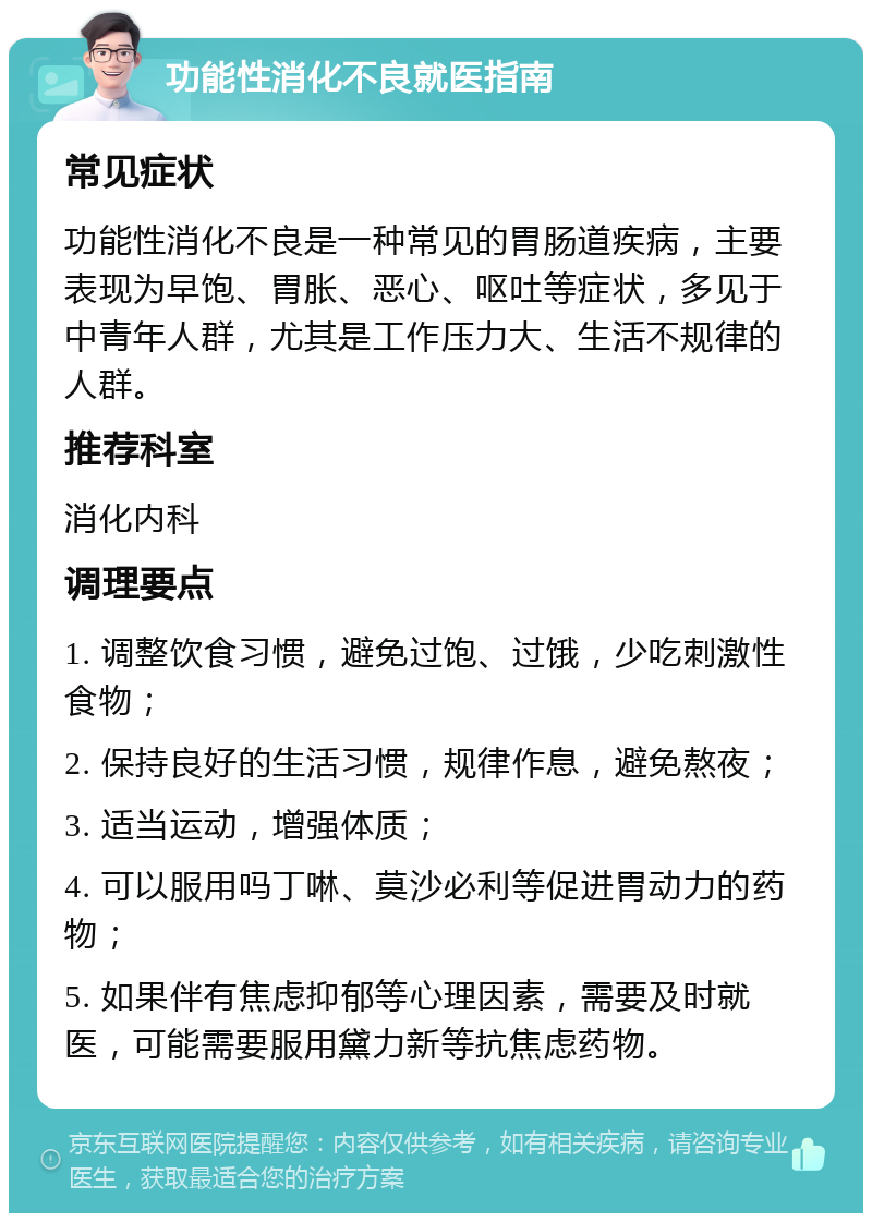 功能性消化不良就医指南 常见症状 功能性消化不良是一种常见的胃肠道疾病，主要表现为早饱、胃胀、恶心、呕吐等症状，多见于中青年人群，尤其是工作压力大、生活不规律的人群。 推荐科室 消化内科 调理要点 1. 调整饮食习惯，避免过饱、过饿，少吃刺激性食物； 2. 保持良好的生活习惯，规律作息，避免熬夜； 3. 适当运动，增强体质； 4. 可以服用吗丁啉、莫沙必利等促进胃动力的药物； 5. 如果伴有焦虑抑郁等心理因素，需要及时就医，可能需要服用黛力新等抗焦虑药物。