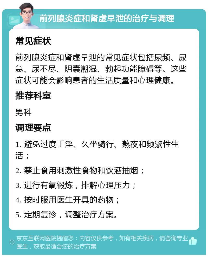 前列腺炎症和肾虚早泄的治疗与调理 常见症状 前列腺炎症和肾虚早泄的常见症状包括尿频、尿急、尿不尽、阴囊潮湿、勃起功能障碍等。这些症状可能会影响患者的生活质量和心理健康。 推荐科室 男科 调理要点 1. 避免过度手淫、久坐骑行、熬夜和频繁性生活； 2. 禁止食用刺激性食物和饮酒抽烟； 3. 进行有氧锻炼，排解心理压力； 4. 按时服用医生开具的药物； 5. 定期复诊，调整治疗方案。