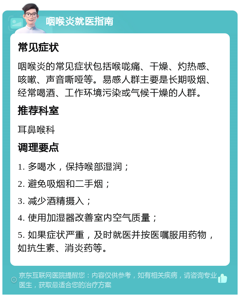 咽喉炎就医指南 常见症状 咽喉炎的常见症状包括喉咙痛、干燥、灼热感、咳嗽、声音嘶哑等。易感人群主要是长期吸烟、经常喝酒、工作环境污染或气候干燥的人群。 推荐科室 耳鼻喉科 调理要点 1. 多喝水，保持喉部湿润； 2. 避免吸烟和二手烟； 3. 减少酒精摄入； 4. 使用加湿器改善室内空气质量； 5. 如果症状严重，及时就医并按医嘱服用药物，如抗生素、消炎药等。