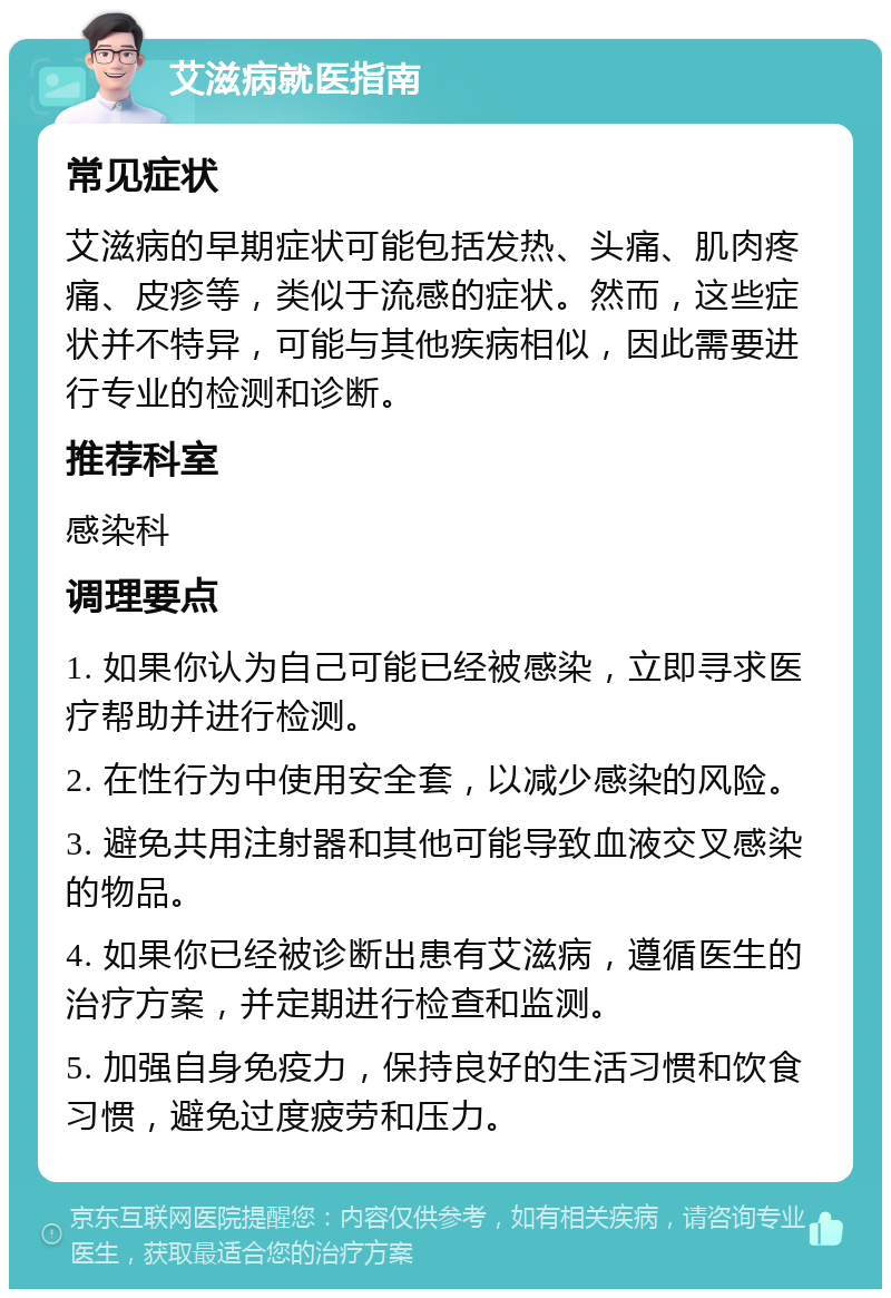 艾滋病就医指南 常见症状 艾滋病的早期症状可能包括发热、头痛、肌肉疼痛、皮疹等，类似于流感的症状。然而，这些症状并不特异，可能与其他疾病相似，因此需要进行专业的检测和诊断。 推荐科室 感染科 调理要点 1. 如果你认为自己可能已经被感染，立即寻求医疗帮助并进行检测。 2. 在性行为中使用安全套，以减少感染的风险。 3. 避免共用注射器和其他可能导致血液交叉感染的物品。 4. 如果你已经被诊断出患有艾滋病，遵循医生的治疗方案，并定期进行检查和监测。 5. 加强自身免疫力，保持良好的生活习惯和饮食习惯，避免过度疲劳和压力。