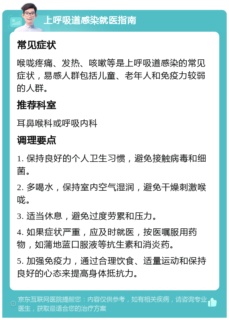 上呼吸道感染就医指南 常见症状 喉咙疼痛、发热、咳嗽等是上呼吸道感染的常见症状，易感人群包括儿童、老年人和免疫力较弱的人群。 推荐科室 耳鼻喉科或呼吸内科 调理要点 1. 保持良好的个人卫生习惯，避免接触病毒和细菌。 2. 多喝水，保持室内空气湿润，避免干燥刺激喉咙。 3. 适当休息，避免过度劳累和压力。 4. 如果症状严重，应及时就医，按医嘱服用药物，如蒲地蓝口服液等抗生素和消炎药。 5. 加强免疫力，通过合理饮食、适量运动和保持良好的心态来提高身体抵抗力。