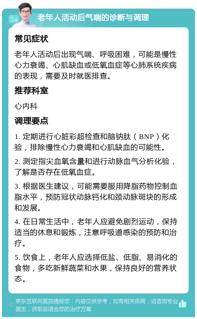 老年人活动后气喘的诊断与调理 常见症状 老年人活动后出现气喘、呼吸困难，可能是慢性心力衰竭、心肌缺血或低氧血症等心肺系统疾病的表现，需要及时就医排查。 推荐科室 心内科 调理要点 1. 定期进行心脏彩超检查和脑钠肽（BNP）化验，排除慢性心力衰竭和心肌缺血的可能性。 2. 测定指尖血氧含量和进行动脉血气分析化验，了解是否存在低氧血症。 3. 根据医生建议，可能需要服用降脂药物控制血脂水平，预防冠状动脉钙化和颈动脉斑块的形成和发展。 4. 在日常生活中，老年人应避免剧烈运动，保持适当的休息和锻炼，注意呼吸道感染的预防和治疗。 5. 饮食上，老年人应选择低盐、低脂、易消化的食物，多吃新鲜蔬菜和水果，保持良好的营养状态。