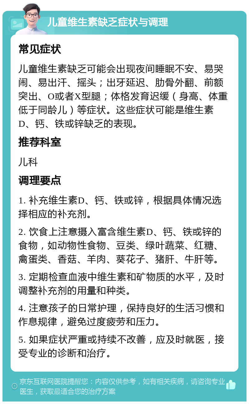 儿童维生素缺乏症状与调理 常见症状 儿童维生素缺乏可能会出现夜间睡眠不安、易哭闹、易出汗、摇头；出牙延迟、肋骨外翻、前额突出、O或者X型腿；体格发育迟缓（身高、体重低于同龄儿）等症状。这些症状可能是维生素D、钙、铁或锌缺乏的表现。 推荐科室 儿科 调理要点 1. 补充维生素D、钙、铁或锌，根据具体情况选择相应的补充剂。 2. 饮食上注意摄入富含维生素D、钙、铁或锌的食物，如动物性食物、豆类、绿叶蔬菜、红糖、禽蛋类、香菇、羊肉、葵花子、猪肝、牛肝等。 3. 定期检查血液中维生素和矿物质的水平，及时调整补充剂的用量和种类。 4. 注意孩子的日常护理，保持良好的生活习惯和作息规律，避免过度疲劳和压力。 5. 如果症状严重或持续不改善，应及时就医，接受专业的诊断和治疗。