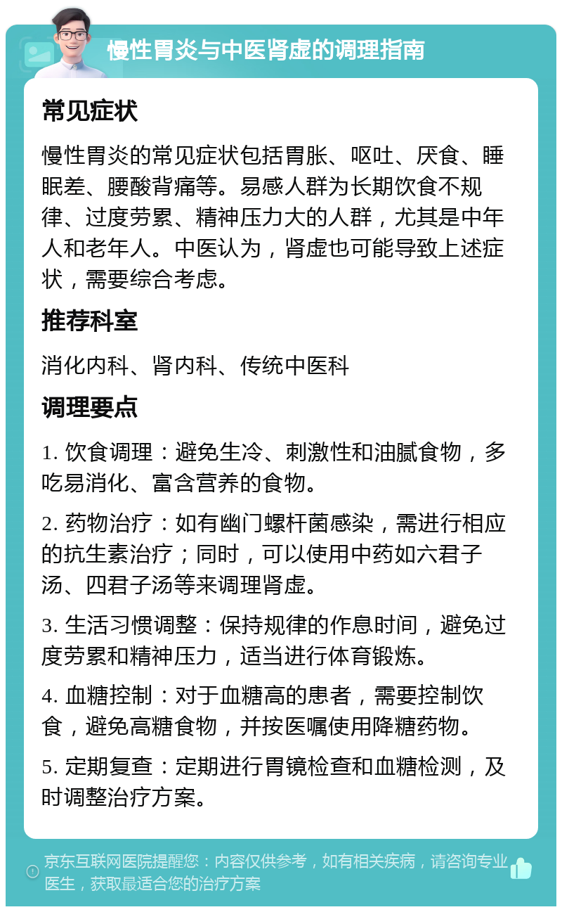 慢性胃炎与中医肾虚的调理指南 常见症状 慢性胃炎的常见症状包括胃胀、呕吐、厌食、睡眠差、腰酸背痛等。易感人群为长期饮食不规律、过度劳累、精神压力大的人群，尤其是中年人和老年人。中医认为，肾虚也可能导致上述症状，需要综合考虑。 推荐科室 消化内科、肾内科、传统中医科 调理要点 1. 饮食调理：避免生冷、刺激性和油腻食物，多吃易消化、富含营养的食物。 2. 药物治疗：如有幽门螺杆菌感染，需进行相应的抗生素治疗；同时，可以使用中药如六君子汤、四君子汤等来调理肾虚。 3. 生活习惯调整：保持规律的作息时间，避免过度劳累和精神压力，适当进行体育锻炼。 4. 血糖控制：对于血糖高的患者，需要控制饮食，避免高糖食物，并按医嘱使用降糖药物。 5. 定期复查：定期进行胃镜检查和血糖检测，及时调整治疗方案。