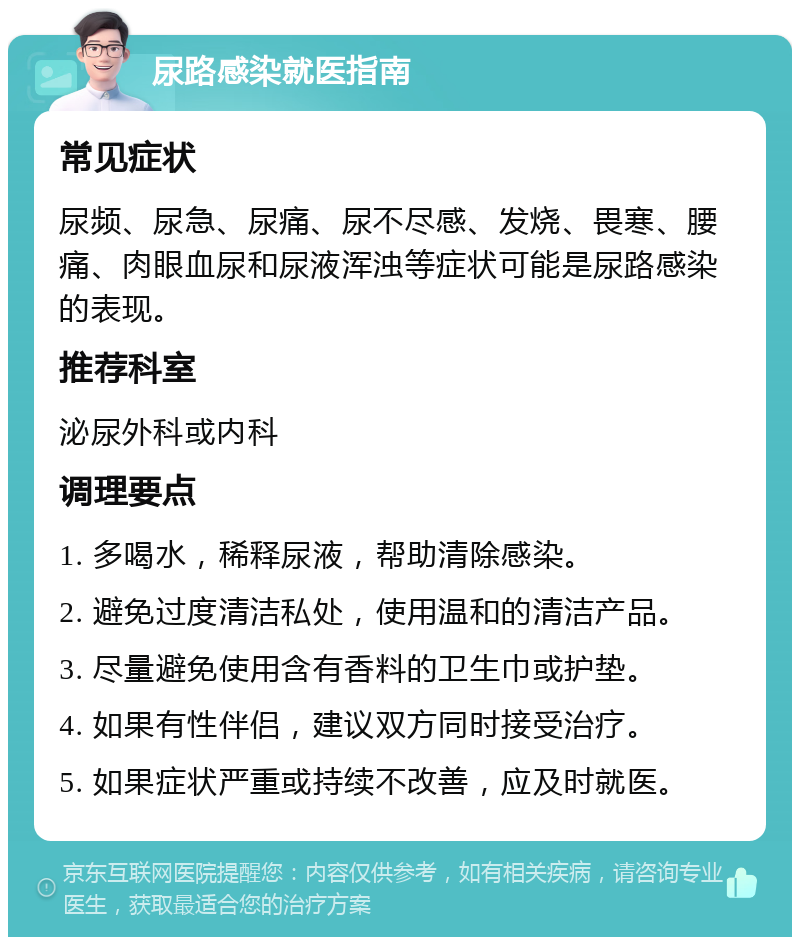 尿路感染就医指南 常见症状 尿频、尿急、尿痛、尿不尽感、发烧、畏寒、腰痛、肉眼血尿和尿液浑浊等症状可能是尿路感染的表现。 推荐科室 泌尿外科或内科 调理要点 1. 多喝水，稀释尿液，帮助清除感染。 2. 避免过度清洁私处，使用温和的清洁产品。 3. 尽量避免使用含有香料的卫生巾或护垫。 4. 如果有性伴侣，建议双方同时接受治疗。 5. 如果症状严重或持续不改善，应及时就医。