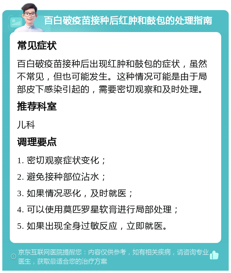 百白破疫苗接种后红肿和鼓包的处理指南 常见症状 百白破疫苗接种后出现红肿和鼓包的症状，虽然不常见，但也可能发生。这种情况可能是由于局部皮下感染引起的，需要密切观察和及时处理。 推荐科室 儿科 调理要点 1. 密切观察症状变化； 2. 避免接种部位沾水； 3. 如果情况恶化，及时就医； 4. 可以使用莫匹罗星软膏进行局部处理； 5. 如果出现全身过敏反应，立即就医。