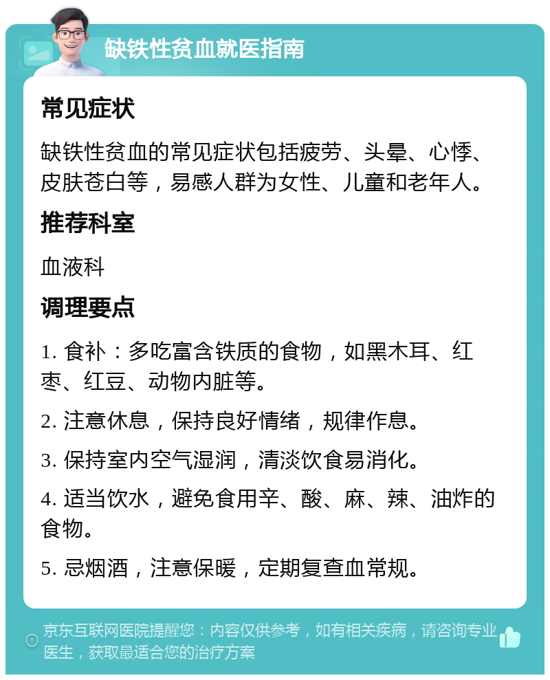 缺铁性贫血就医指南 常见症状 缺铁性贫血的常见症状包括疲劳、头晕、心悸、皮肤苍白等，易感人群为女性、儿童和老年人。 推荐科室 血液科 调理要点 1. 食补：多吃富含铁质的食物，如黑木耳、红枣、红豆、动物内脏等。 2. 注意休息，保持良好情绪，规律作息。 3. 保持室内空气湿润，清淡饮食易消化。 4. 适当饮水，避免食用辛、酸、麻、辣、油炸的食物。 5. 忌烟酒，注意保暖，定期复查血常规。