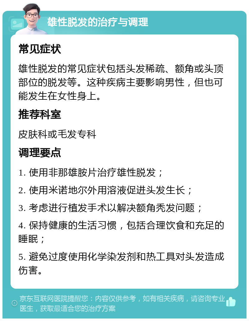 雄性脱发的治疗与调理 常见症状 雄性脱发的常见症状包括头发稀疏、额角或头顶部位的脱发等。这种疾病主要影响男性，但也可能发生在女性身上。 推荐科室 皮肤科或毛发专科 调理要点 1. 使用非那雄胺片治疗雄性脱发； 2. 使用米诺地尔外用溶液促进头发生长； 3. 考虑进行植发手术以解决额角秃发问题； 4. 保持健康的生活习惯，包括合理饮食和充足的睡眠； 5. 避免过度使用化学染发剂和热工具对头发造成伤害。